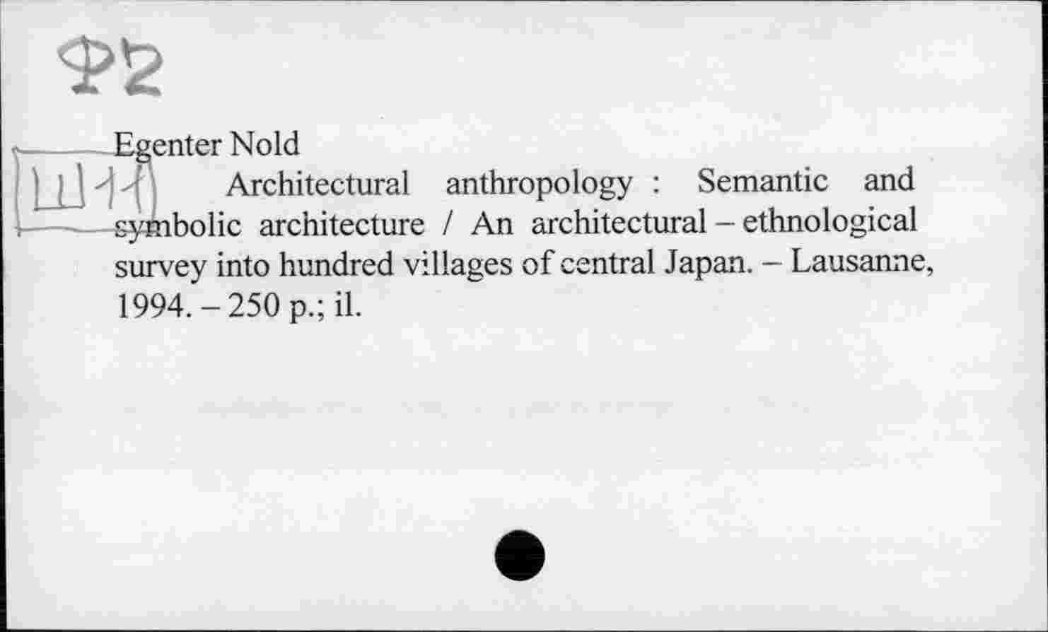 ﻿Ф2
----—Eventer Nold
Architectural anthropology : Semantic and symbolic architecture / An architectural - ethnological survey into hundred villages of central Japan. - Lausanne, 1994. — 250 p.; il.